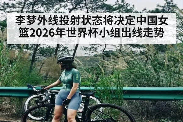 李梦外线投射状态将决定中国女篮2026年世界杯小组出线走势