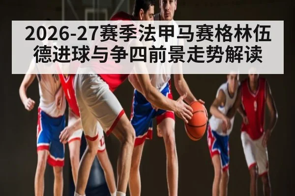 2026-27赛季法甲马赛格林伍德进球与争四前景走势解读