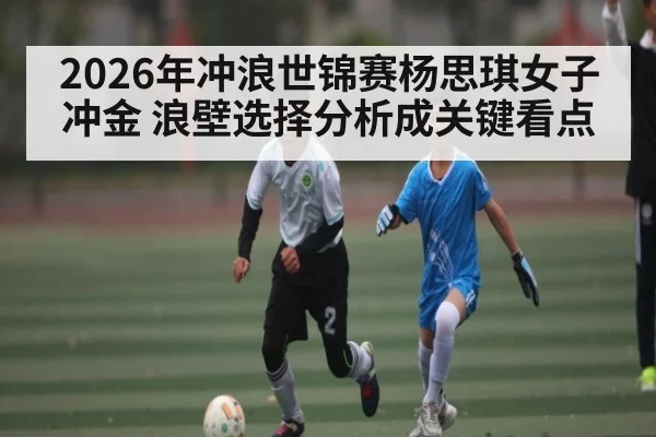 2026年冲浪世锦赛杨思琪女子冲金 浪壁选择分析成关键看点