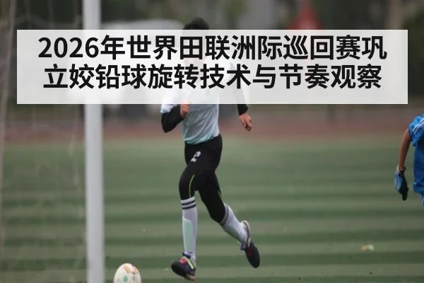 2026年世界田联洲际巡回赛巩立姣铅球旋转技术与节奏观察