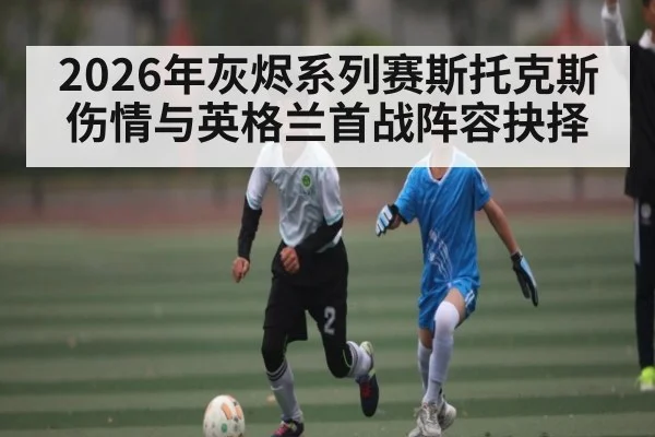 2026年灰烬系列赛斯托克斯伤情与英格兰首战阵容抉择