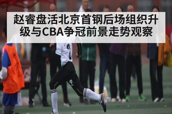 赵睿盘活北京首钢后场组织升级与CBA争冠前景走势观察